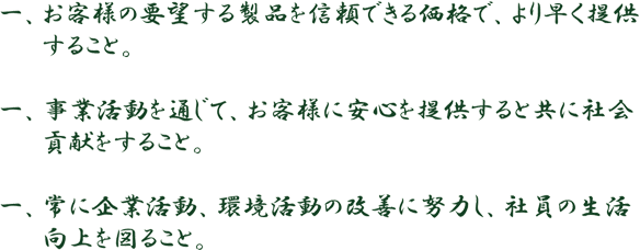 お客様の要望する製品を信頼できる価格で、より早く提供すること。 事業活動を通じて、お客様に安心を提供すると共に社会貢献をすること。 常に企業活動、環境活動の改善に努力し、社員の生活
向上を図ること。